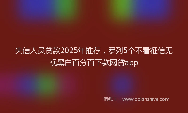 失信人员贷款2025年推荐，罗列5个不看征信无视黑白百分百下款网贷app