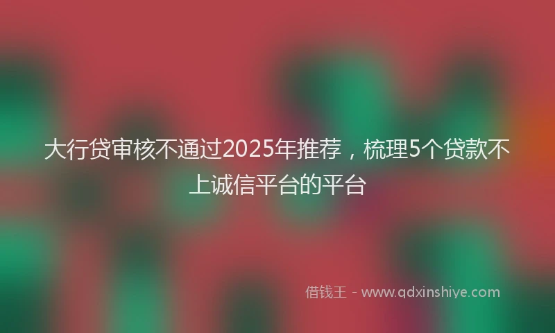 大行贷审核不通过2025年推荐，梳理5个贷款不上诚信平台的平台