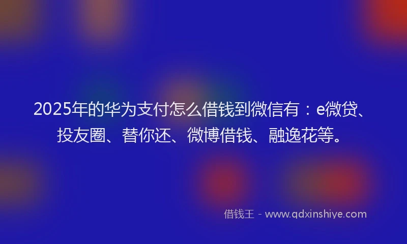 2025年的华为支付怎么借钱到微信有：e微贷、投友圈、替你还、微博借钱、融逸花等。