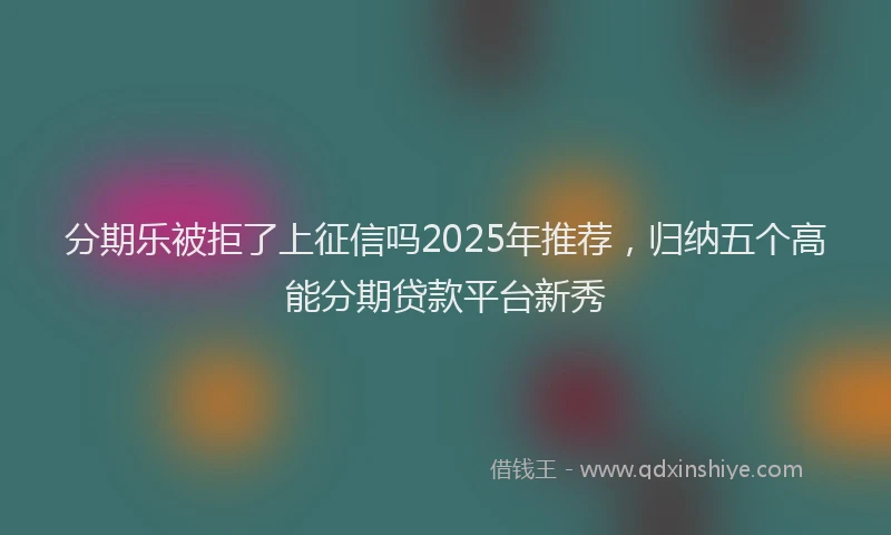分期乐被拒了上征信吗2025年推荐，归纳五个高能分期贷款平台新秀