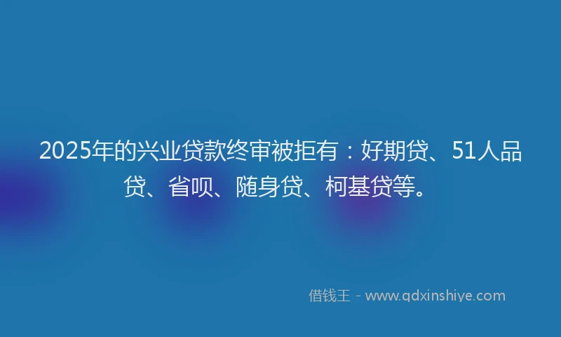 2025年的兴业贷款终审被拒有：好期贷、51人品贷、省呗、随身贷、柯基贷等。