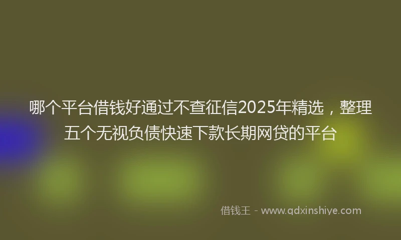 哪个平台借钱好通过不查征信2025年精选，整理五个无视负债快速下款长期网贷的平台