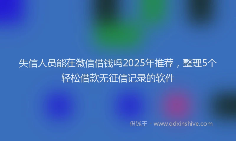 失信人员能在微信借钱吗2025年推荐，整理5个轻松借款无征信记录的软件
