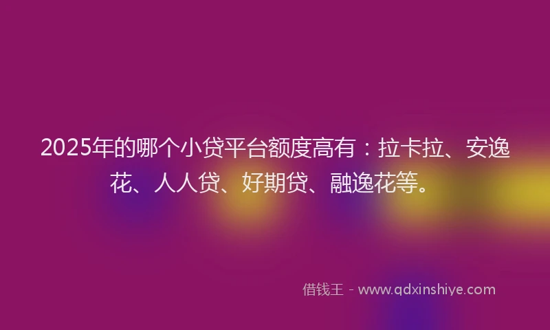 2025年的哪个小贷平台额度高有：拉卡拉、安逸花、人人贷、好期贷、融逸花等。