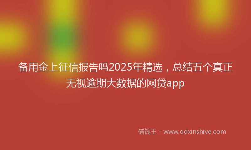 备用金上征信报告吗2025年精选，总结五个真正无视逾期大数据的网贷app