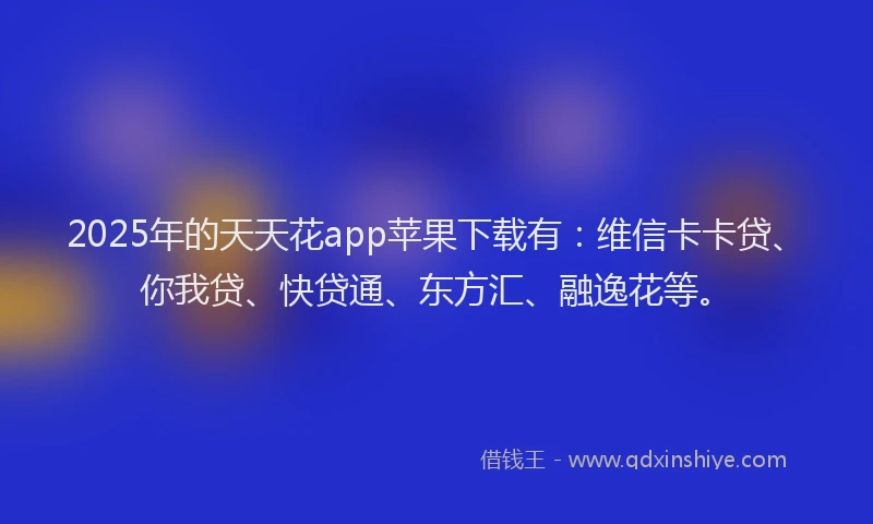 2025年的天天花app苹果下载有：维信卡卡贷、你我贷、快贷通、东方汇、融逸花等。