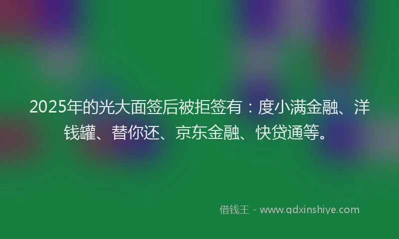 2025年的光大面签后被拒签有：度小满金融、洋钱罐、替你还、京东金融、快贷通等。
