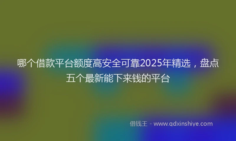 哪个借款平台额度高安全可靠2025年精选，盘点五个最新能下来钱的平台