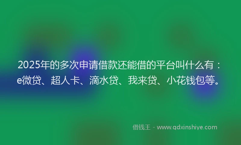 2025年的多次申请借款还能借的平台叫什么有：e微贷、超人卡、滴水贷、我来贷、小花钱包等。
