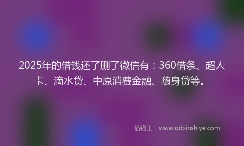 2025年的借钱还了删了微信有：360借条、超人卡、滴水贷、中原消费金融、随身贷等。