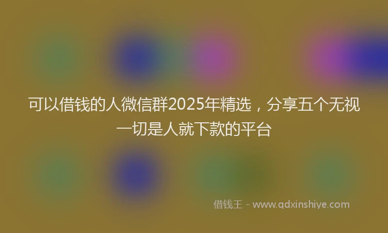 可以借钱的人微信群2025年精选，分享五个无视一切是人就下款的平台