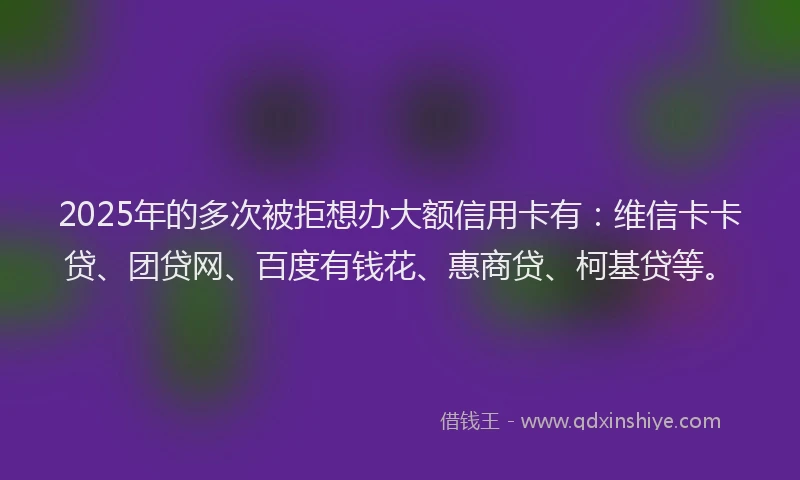 2025年的多次被拒想办大额信用卡有：维信卡卡贷、团贷网、百度有钱花、惠商贷、柯基贷等。