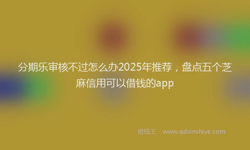 分期乐审核不过怎么办2025年推荐，盘点五个芝麻信用可以借钱的app