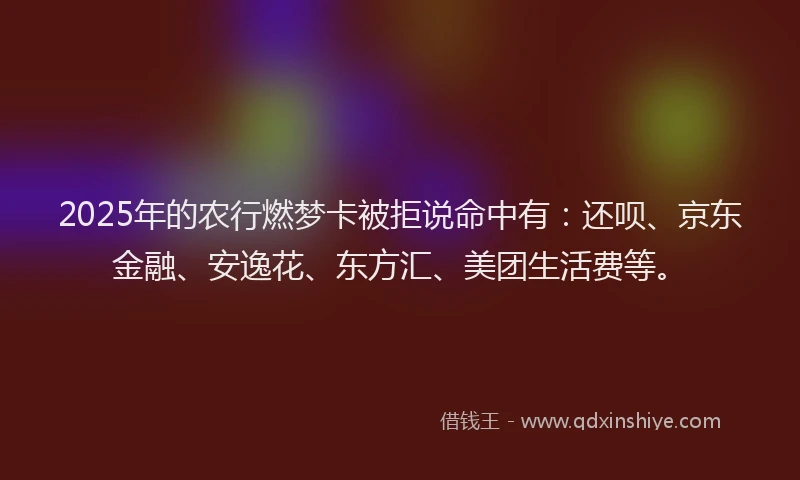 2025年的农行燃梦卡被拒说命中有：还呗、京东金融、安逸花、东方汇、美团生活费等。