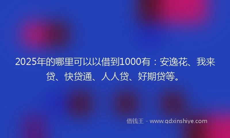 2025年的哪里可以以借到1000有：安逸花、我来贷、快贷通、人人贷、好期贷等。