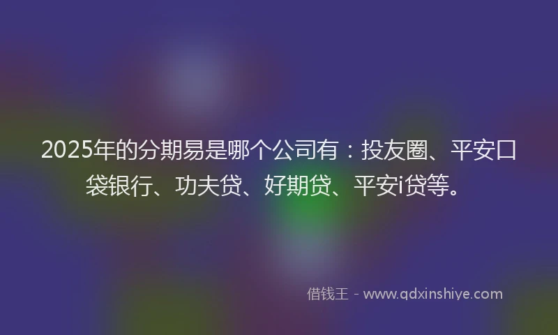 2025年的分期易是哪个公司有：投友圈、平安口袋银行、功夫贷、好期贷、平安i贷等。