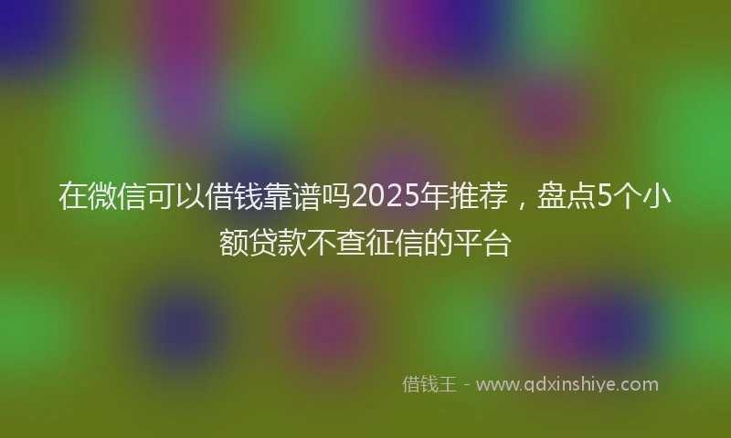 在微信可以借钱靠谱吗2025年推荐，盘点5个小额贷款不查征信的平台
