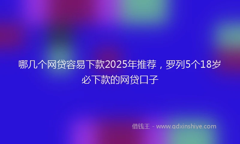 哪几个网贷容易下款2025年推荐，罗列5个18岁必下款的网贷口子