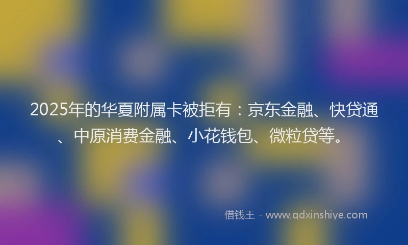 2025年的华夏附属卡被拒有：京东金融、快贷通、中原消费金融、小花钱包、微粒贷等。