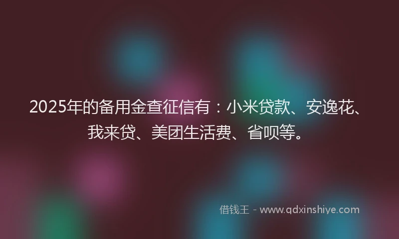 2025年的备用金查征信有：小米贷款、安逸花、我来贷、美团生活费、省呗等。