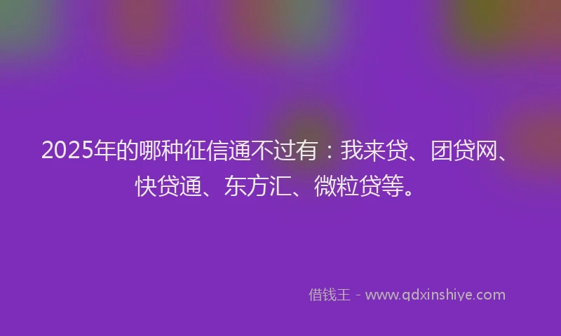 2025年的哪种征信通不过有：我来贷、团贷网、快贷通、东方汇、微粒贷等。