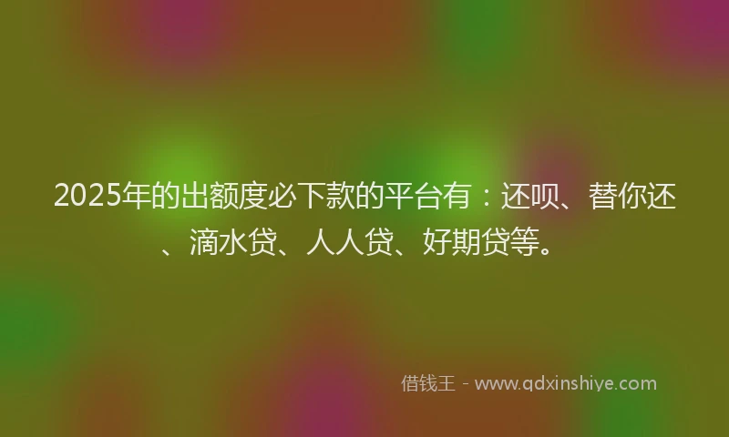 2025年的出额度必下款的平台有：还呗、替你还、滴水贷、人人贷、好期贷等。