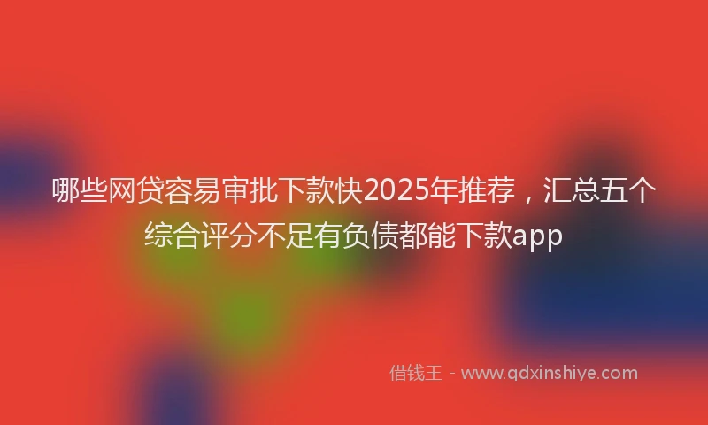 哪些网贷容易审批下款快2025年推荐，汇总五个综合评分不足有负债都能下款app