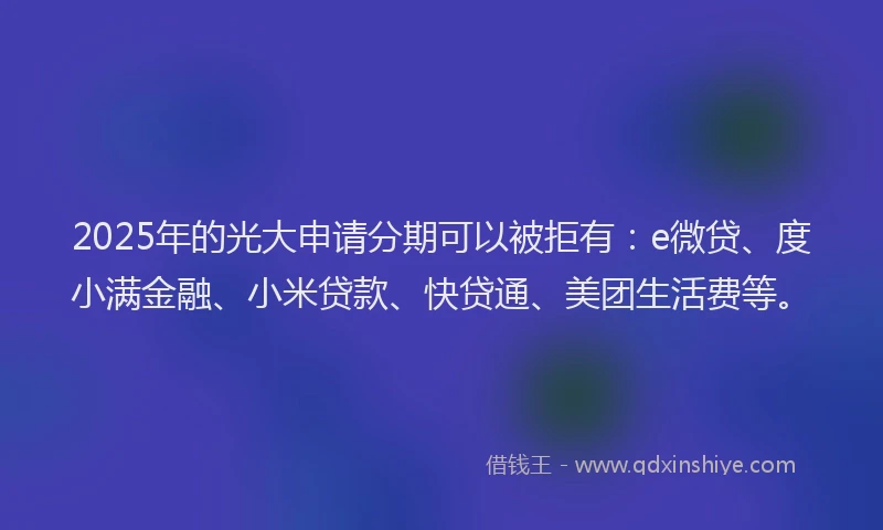 2025年的光大申请分期可以被拒有：e微贷、度小满金融、小米贷款、快贷通、美团生活费等。