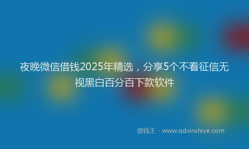 夜晚微信借钱2025年精选，分享5个不看征信无视黑白百分百下款软件
