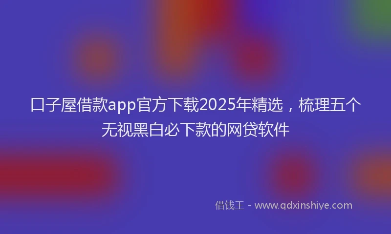 口子屋借款app官方下载2025年精选，梳理五个无视黑白必下款的网贷软件