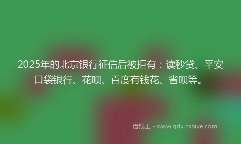 2025年的北京银行征信后被拒有：读秒贷、平安口袋银行、花呗、百度有钱花、省呗等。
