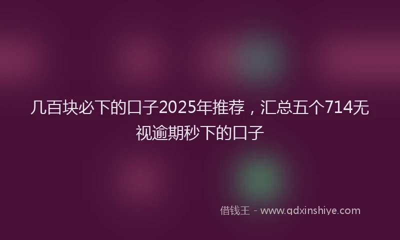 几百块必下的口子2025年推荐，汇总五个714无视逾期秒下的口子