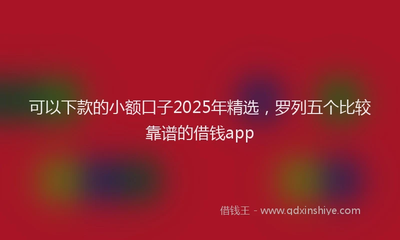 可以下款的小额口子2025年精选，罗列五个比较靠谱的借钱app