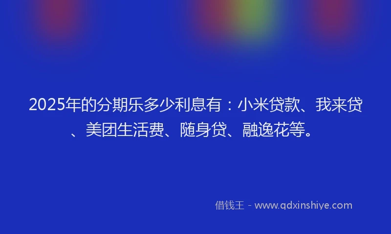 2025年的分期乐多少利息有：小米贷款、我来贷、美团生活费、随身贷、融逸花等。