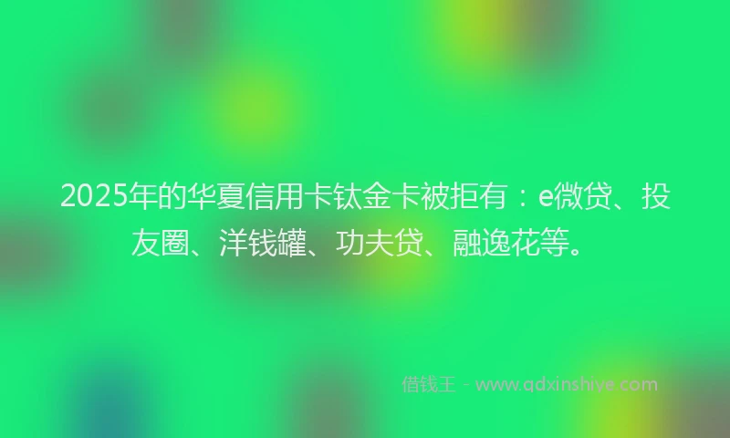 2025年的华夏信用卡钛金卡被拒有：e微贷、投友圈、洋钱罐、功夫贷、融逸花等。