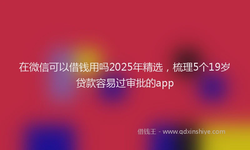 在微信可以借钱用吗2025年精选，梳理5个19岁贷款容易过审批的app