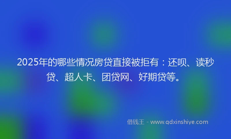2025年的哪些情况房贷直接被拒有：还呗、读秒贷、超人卡、团贷网、好期贷等。