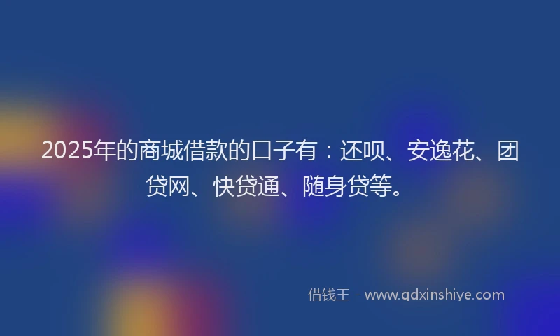 2025年的商城借款的口子有：还呗、安逸花、团贷网、快贷通、随身贷等。