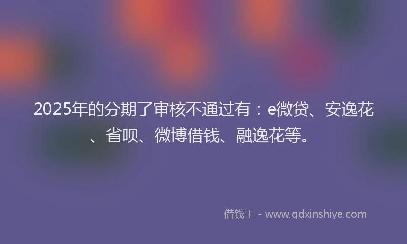 2025年的分期了审核不通过有：e微贷、安逸花、省呗、微博借钱、融逸花等。
