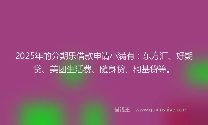 2025年的分期乐借款申请小满有：东方汇、好期贷、美团生活费、随身贷、柯基贷等。