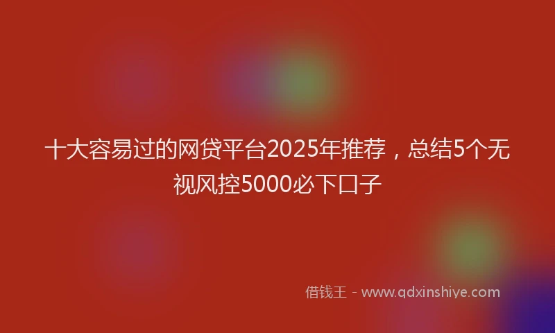 十大容易过的网贷平台2025年推荐，总结5个无视风控5000必下口子