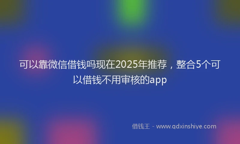 可以靠微信借钱吗现在2025年推荐，整合5个可以借钱不用审核的app