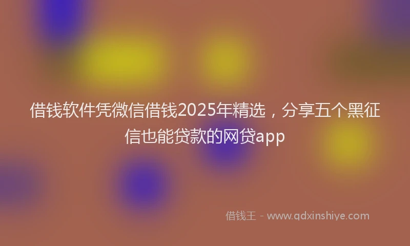 借钱软件凭微信借钱2025年精选，分享五个黑征信也能贷款的网贷app