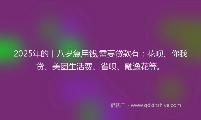 2025年的十八岁急用钱,需要贷款有：花呗、你我贷、美团生活费、省呗、融逸花等。