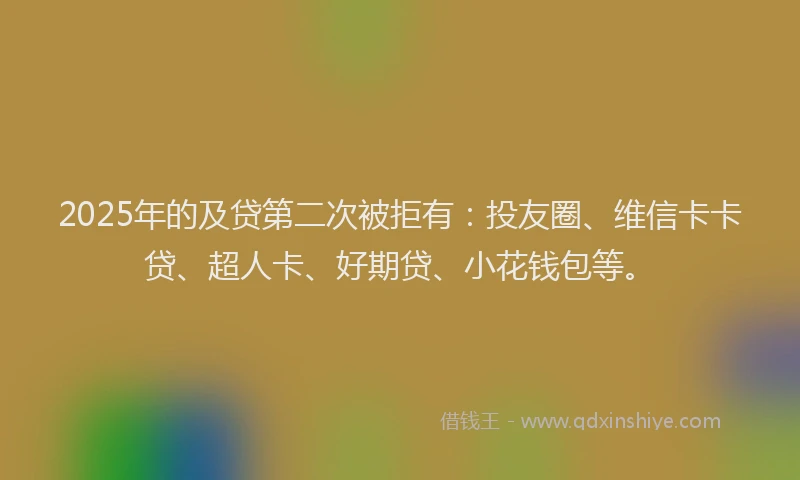 2025年的及贷第二次被拒有：投友圈、维信卡卡贷、超人卡、好期贷、小花钱包等。