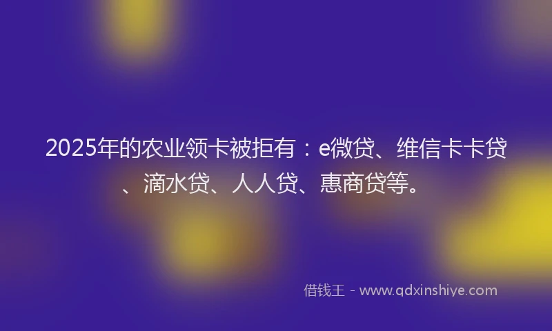 2025年的农业领卡被拒有：e微贷、维信卡卡贷、滴水贷、人人贷、惠商贷等。