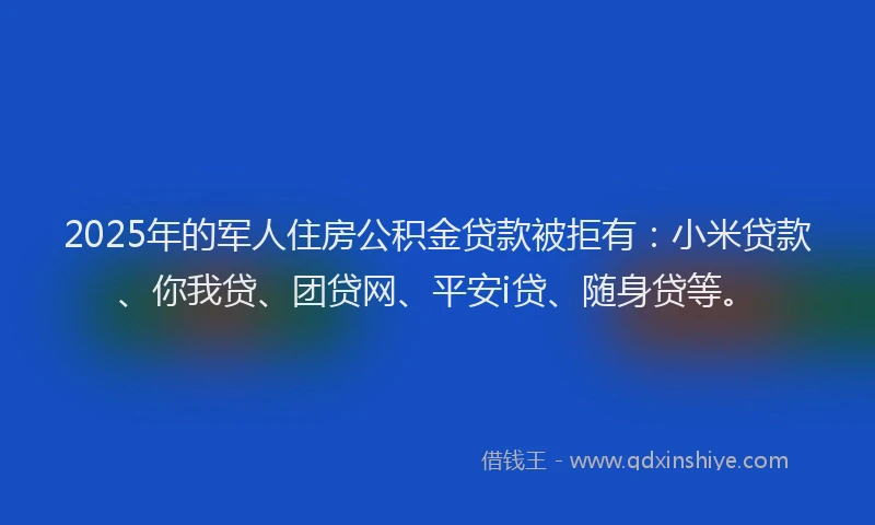 2025年的军人住房公积金贷款被拒有：小米贷款、你我贷、团贷网、平安i贷、随身贷等。