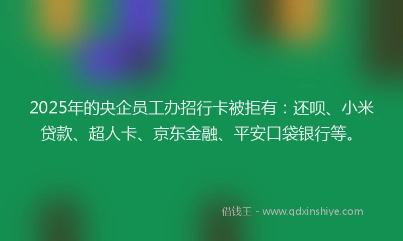 2025年的央企员工办招行卡被拒有：还呗、小米贷款、超人卡、京东金融、平安口袋银行等。