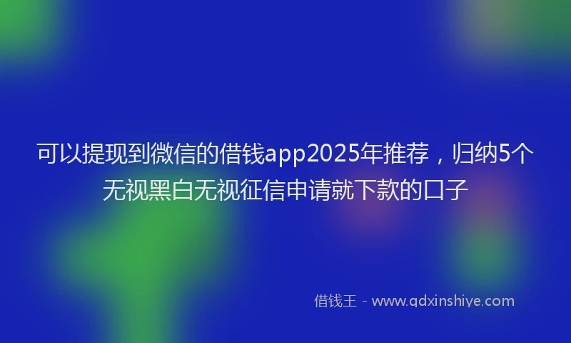 可以提现到微信的借钱app2025年推荐，归纳5个无视黑白无视征信申请就下款的口子