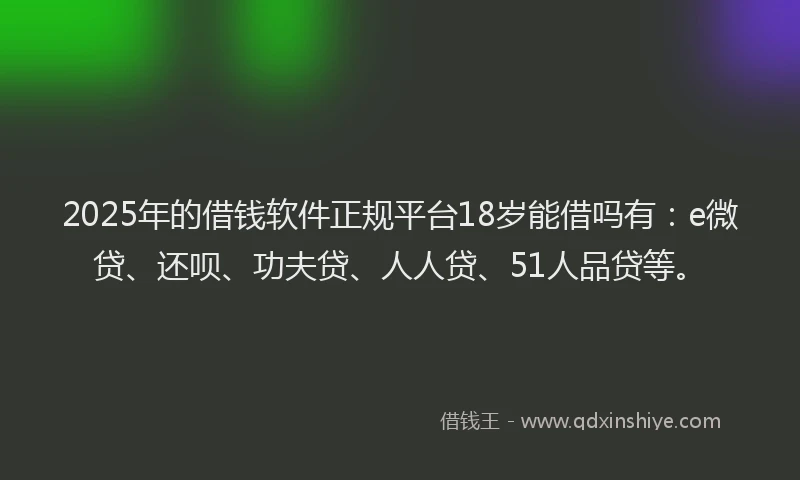 2025年的借钱软件正规平台18岁能借吗有：e微贷、还呗、功夫贷、人人贷、51人品贷等。